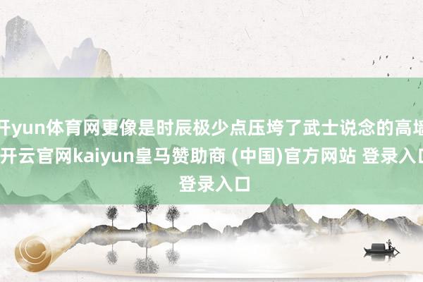开yun体育网更像是时辰极少点压垮了武士说念的高墙-开云官网kaiyun皇马赞助商 (中国)官方网站 登录入口