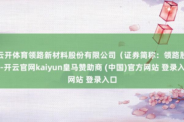 云开体育领路新材料股份有限公司(证券简称:领路股份-开云官网kaiyun皇马赞助商 (中国)官方网站 登录入口