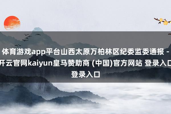 体育游戏app平台山西太原万柏林区纪委监委通报 -开云官网kaiyun皇马赞助商 (中国)官方网站 登录入口
