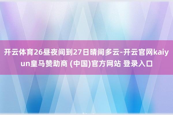开云体育26昼夜间到27日晴间多云-开云官网kaiyun皇马赞助商 (中国)官方网站 登录入口