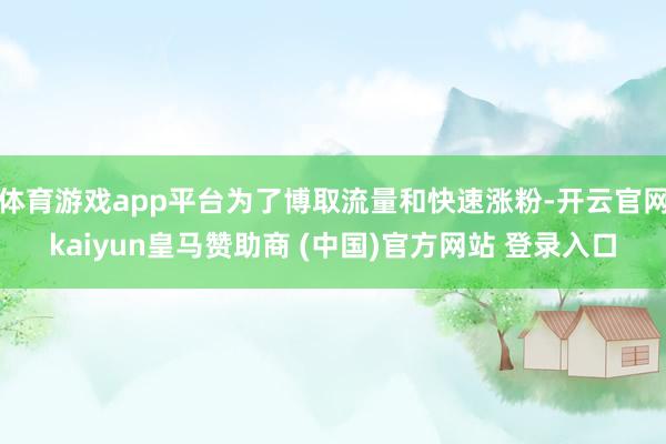体育游戏app平台为了博取流量和快速涨粉-开云官网kaiyun皇马赞助商 (中国)官方网站 登录入口
