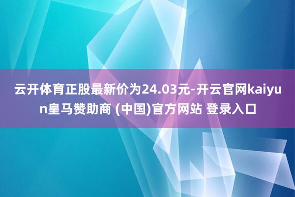 云开体育正股最新价为24.03元-开云官网kaiyun皇马赞助商 (中国)官方网站 登录入口