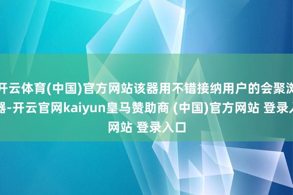 开云体育(中国)官方网站该器用不错接纳用户的会聚浏览器-开云官网kaiyun皇马赞助商 (中国)官方网站 登录入口