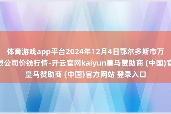 体育游戏app平台2024年12月4日鄂尔多斯市万家惠农贸阛阓有限公司价钱行情-开云官网kaiyun皇马赞助商 (中国)官方网站 登录入口