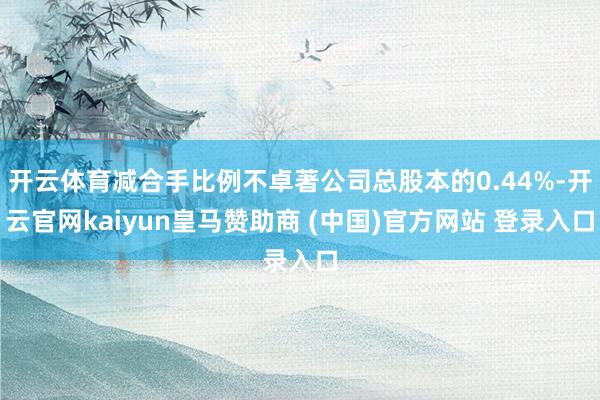 开云体育减合手比例不卓著公司总股本的0.44%-开云官网kaiyun皇马赞助商 (中国)官方网站 登录入口