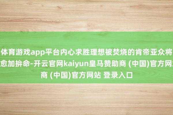 体育游戏app平台内心求胜理想被焚烧的肯帝亚众将士也施展得愈加拚命-开云官网kaiyun皇马赞助商 (中国)官方网站 登录入口