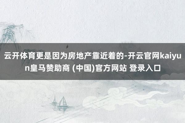 云开体育更是因为房地产靠近着的-开云官网kaiyun皇马赞助商 (中国)官方网站 登录入口