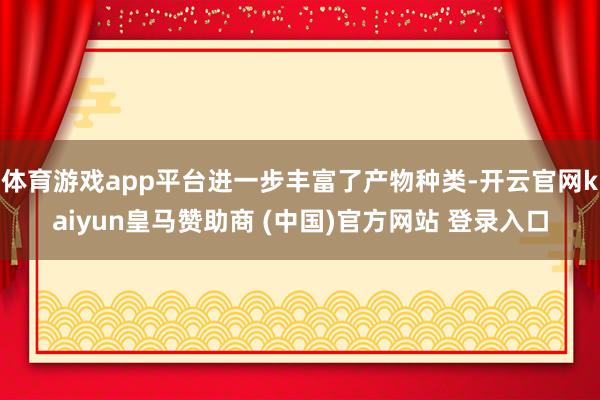 体育游戏app平台进一步丰富了产物种类-开云官网kaiyun皇马赞助商 (中国)官方网站 登录入口