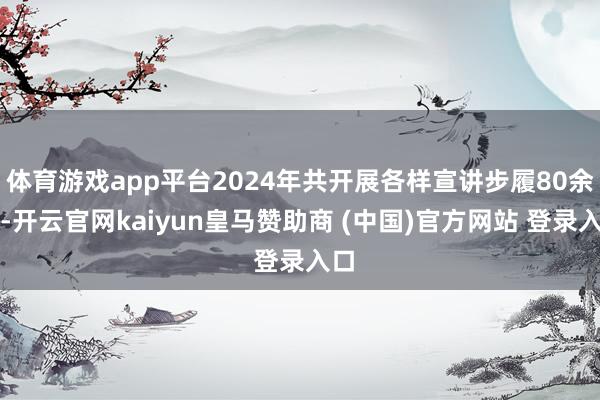 体育游戏app平台2024年共开展各样宣讲步履80余次-开云官网kaiyun皇马赞助商 (中国)官方网站 登录入口