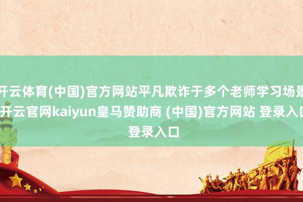 开云体育(中国)官方网站平凡欺诈于多个老师学习场景-开云官网kaiyun皇马赞助商 (中国)官方网站 登录入口