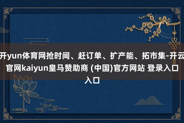 开yun体育网抢时间、赶订单、扩产能、拓市集-开云官网kaiyun皇马赞助商 (中国)官方网站 登录入口