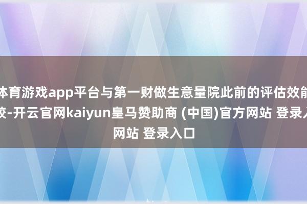 体育游戏app平台与第一财做生意量院此前的评估效能比较-开云官网kaiyun皇马赞助商 (中国)官方网站 登录入口