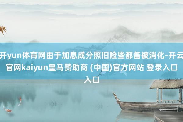 开yun体育网由于加息成分照旧险些都备被消化-开云官网kaiyun皇马赞助商 (中国)官方网站 登录入口