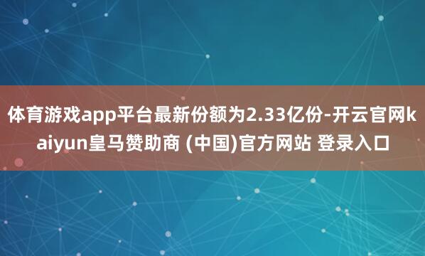 体育游戏app平台最新份额为2.33亿份-开云官网kaiyun皇马赞助商 (中国)官方网站 登录入口
