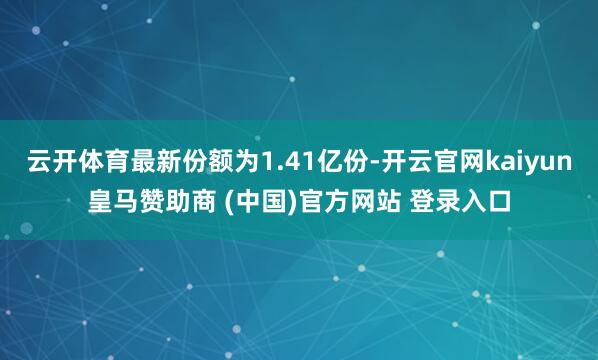 云开体育最新份额为1.41亿份-开云官网kaiyun皇马赞助商 (中国)官方网站 登录入口