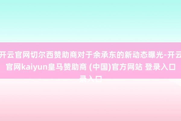 开云官网切尔西赞助商对于余承东的新动态曝光-开云官网kaiyun皇马赞助商 (中国)官方网站 登录入口