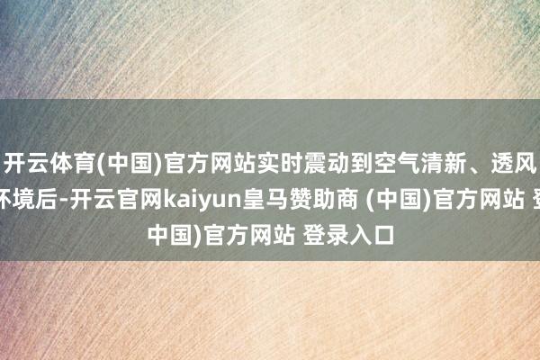 开云体育(中国)官方网站实时震动到空气清新、透风邃密的环境后-开云官网kaiyun皇马赞助商 (中国)官方网站 登录入口