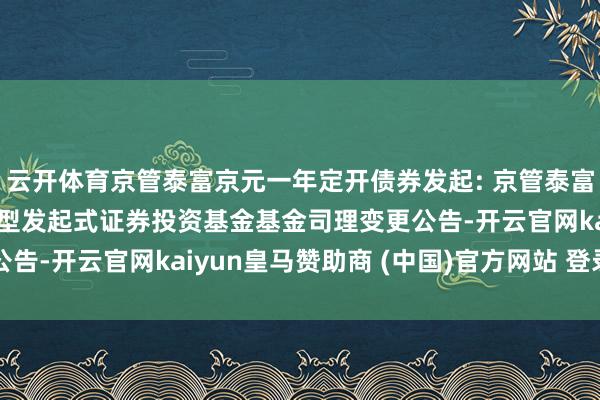 云开体育京管泰富京元一年定开债券发起: 京管泰富京元一年依期绽放债券型发起式证券投资基金基金司理变更公告-开云官网kaiyun皇马赞助商 (中国)官方网站 登录入口