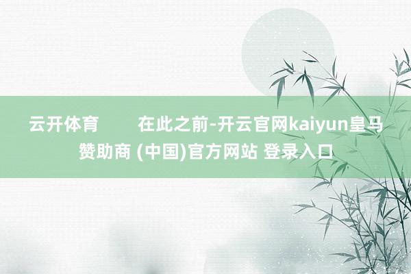 云开体育        在此之前-开云官网kaiyun皇马赞助商 (中国)官方网站 登录入口