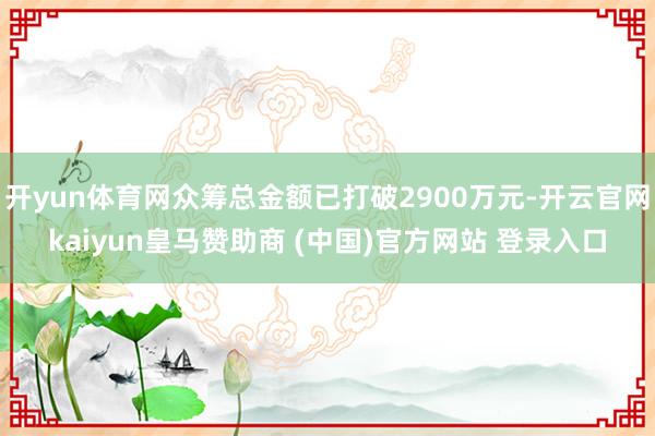 开yun体育网众筹总金额已打破2900万元-开云官网kaiyun皇马赞助商 (中国)官方网站 登录入口
