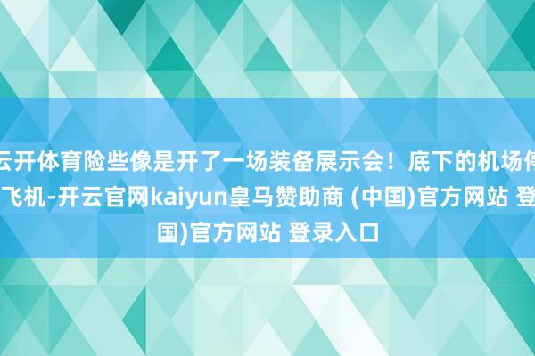 云开体育险些像是开了一场装备展示会!底下的机场停了不少飞机-开云官网kaiyun皇马赞助商 (中国)官方网站 登录入口