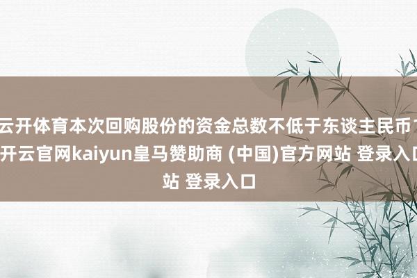 云开体育本次回购股份的资金总数不低于东谈主民币1-开云官网kaiyun皇马赞助商 (中国)官方网站 登录入口