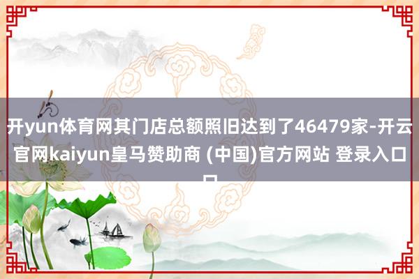 开yun体育网其门店总额照旧达到了46479家-开云官网kaiyun皇马赞助商 (中国)官方网站 登录入口