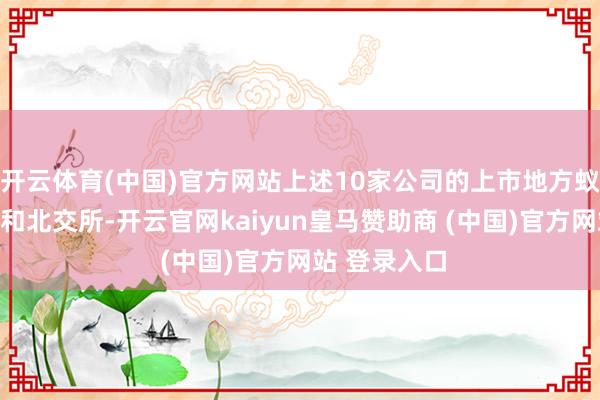 开云体育(中国)官方网站上述10家公司的上市地方蚁集在科创板和北交所-开云官网kaiyun皇马赞助商 (中国)官方网站 登录入口