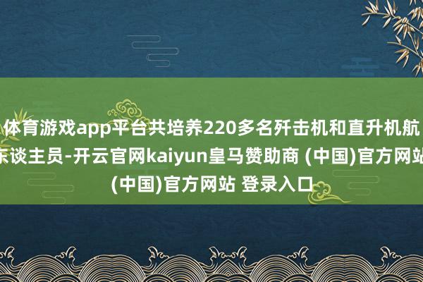 体育游戏app平台共培养220多名歼击机和直升机航行、地勤东谈主员-开云官网kaiyun皇马赞助商 (中国)官方网站 登录入口