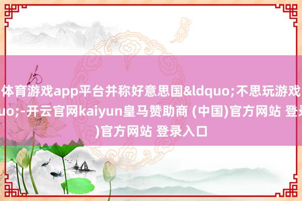 体育游戏app平台并称好意思国&ldquo;不思玩游戏&rdquo;-开云官网kaiyun皇马赞助商 (中国)官方网站 登录入口