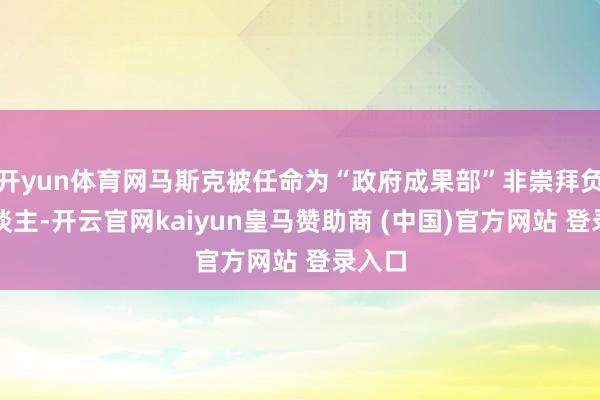 开yun体育网马斯克被任命为“政府成果部”非崇拜负责东谈主-开云官网kaiyun皇马赞助商 (中国)官方网站 登录入口