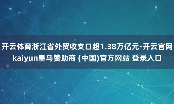 开云体育浙江省外贸收支口超1.38万亿元-开云官网kaiyun皇马赞助商 (中国)官方网站 登录入口