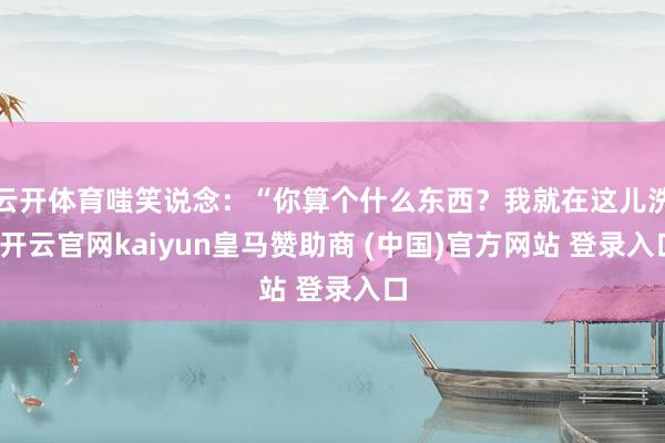 云开体育嗤笑说念：“你算个什么东西？我就在这儿洗-开云官网kaiyun皇马赞助商 (中国)官方网站 登录入口