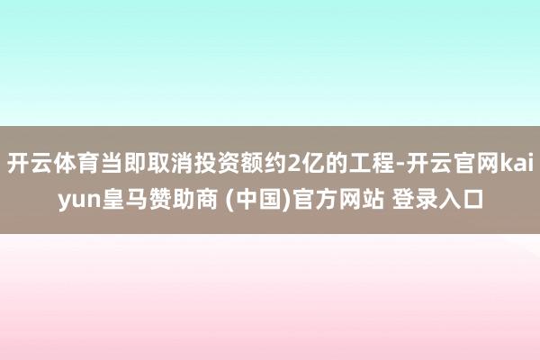 开云体育当即取消投资额约2亿的工程-开云官网kaiyun皇马赞助商 (中国)官方网站 登录入口