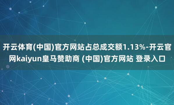 开云体育(中国)官方网站占总成交额1.13%-开云官网kaiyun皇马赞助商 (中国)官方网站 登录入口