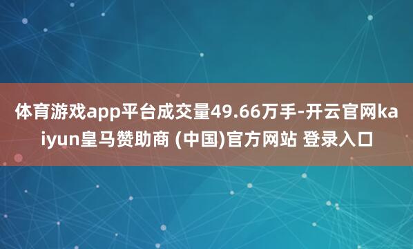 体育游戏app平台成交量49.66万手-开云官网kaiyun皇马赞助商 (中国)官方网站 登录入口