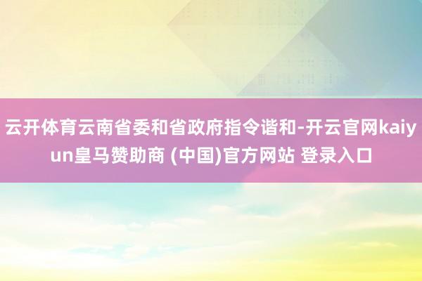 云开体育云南省委和省政府指令谐和-开云官网kaiyun皇马赞助商 (中国)官方网站 登录入口