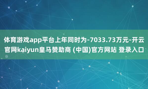 体育游戏app平台上年同时为-7033.73万元-开云官网kaiyun皇马赞助商 (中国)官方网站 登录入口
