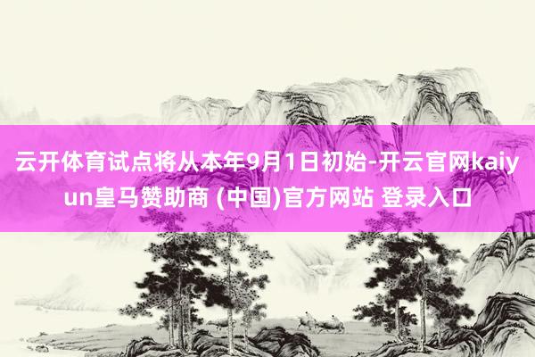 云开体育试点将从本年9月1日初始-开云官网kaiyun皇马赞助商 (中国)官方网站 登录入口