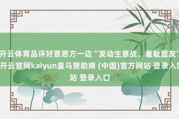 开云体育品评好意思方一边“发动生意战、羞耻盟友”-开云官网kaiyun皇马赞助商 (中国)官方网站 登录入口