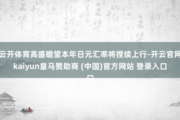 云开体育高盛瞻望本年日元汇率将捏续上行-开云官网kaiyun皇马赞助商 (中国)官方网站 登录入口