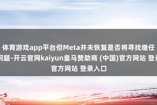 体育游戏app平台但Meta并未恢复是否将寻找继任者的问题-开云官网kaiyun皇马赞助商 (中国)官方网站 登录入口