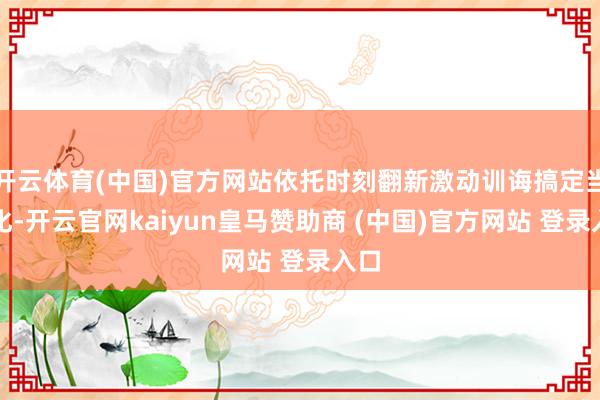 开云体育(中国)官方网站依托时刻翻新激动训诲搞定当代化-开云官网kaiyun皇马赞助商 (中国)官方网站 登录入口