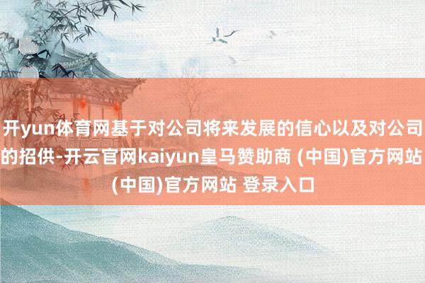 开yun体育网基于对公司将来发展的信心以及对公司投资价值的招供-开云官网kaiyun皇马赞助商 (中国)官方网站 登录入口