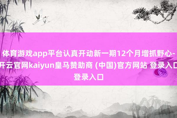 体育游戏app平台认真开动新一期12个月增抓野心-开云官网kaiyun皇马赞助商 (中国)官方网站 登录入口