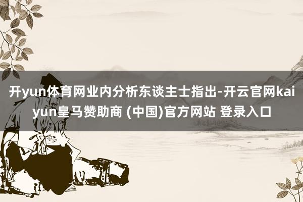 开yun体育网业内分析东谈主士指出-开云官网kaiyun皇马赞助商 (中国)官方网站 登录入口