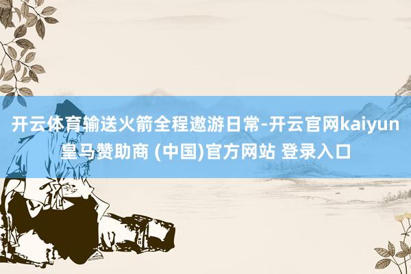 开云体育输送火箭全程遨游日常-开云官网kaiyun皇马赞助商 (中国)官方网站 登录入口