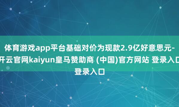 体育游戏app平台基础对价为现款2.9亿好意思元-开云官网kaiyun皇马赞助商 (中国)官方网站 登录入口