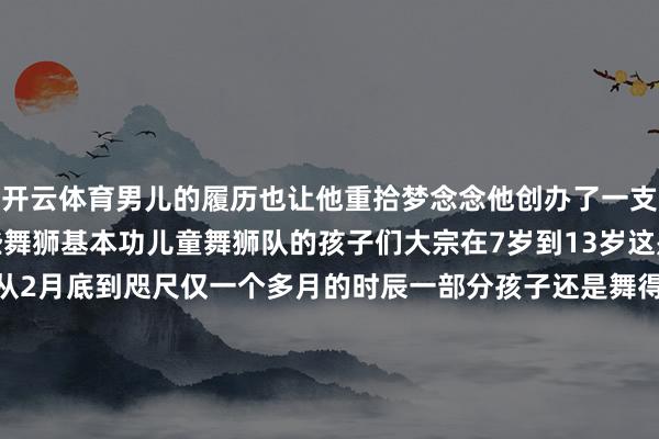 开云体育男儿的履历也让他重拾梦念念他创办了一支儿童舞狮队教孩子们一些舞狮基本功儿童舞狮队的孩子们大宗在7岁到13岁这是当地第一支儿童舞狮队从2月底到咫尺仅一个多月的时辰一部分孩子还是舞得肃穆其事还参与了几方位方献艺深受全国接待在熙悦的学校不少同学也对舞狮产生了浓厚的意思意思学校开设了舞狮联系课程憨厚也频繁请熙悦为同学们示范手脚致使有同学示意&ldquo;学好了也念念去春晚扮演&rdquo;&nbsp;从街边舞到春晚舞台熙悦的坚捏与死力不仅让东说念主们看到了舞狮的魔力也让更多小一又友可爱上了舞狮把舞狮文化传承下去    -开云官网kaiyun皇马赞助商 (中国)官方网站 登录入口