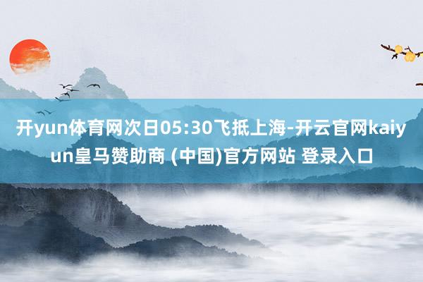 开yun体育网次日05:30飞抵上海-开云官网kaiyun皇马赞助商 (中国)官方网站 登录入口